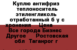  Куплю антифриз, теплоноситель этиленгликоль, отработанный б/у с хронения. › Цена ­ 100 - Все города Бизнес » Другое   . Ростовская обл.,Таганрог г.